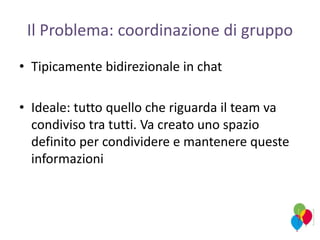 Il Problema: coordinazione di gruppo
• Tipicamente bidirezionale in chat
• Ideale: tutto quello che riguarda il team va
condiviso tra tutti. Va creato uno spazio
definito per condividere e mantenere queste
informazioni
 