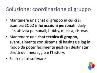 Soluzione: coordinazione di gruppo
• Mantenere una chat di gruppo in cui ci si
scambia SOLO informazioni personali: daily
life, attività personali, hobby, musica, risorse.
• Mantenere una chat tecnica di gruppo,
eventualmente con sistema di hashtag e log in
modo da poter facilmente gestire i destinatari
diretti del messaggio e l’history.
• Slack e altri software
 