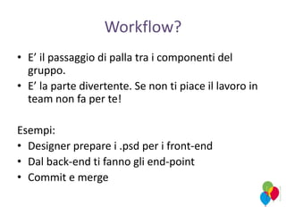 Workflow?
• E’ il passaggio di palla tra i componenti del
gruppo.
• E’ la parte divertente. Se non ti piace il lavoro in
team non fa per te!
Esempi:
• Designer prepare i .psd per i front-end
• Dal back-end ti fanno gli end-point
• Commit e merge
 