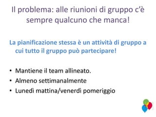Il problema: alle riunioni di gruppo c’è
sempre qualcuno che manca!
La pianificazione stessa è un attività di gruppo a
cui tutto il gruppo può partecipare!
• Mantiene il team allineato.
• Almeno settimanalmente
• Lunedì mattina/venerdì pomeriggio
 