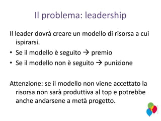 Il problema: leadership
Il leader dovrà creare un modello di risorsa a cui
ispirarsi.
• Se il modello è seguito  premio
• Se il modello non è seguito  punizione
Attenzione: se il modello non viene accettato la
risorsa non sarà produttiva al top e potrebbe
anche andarsene a metà progetto.
 