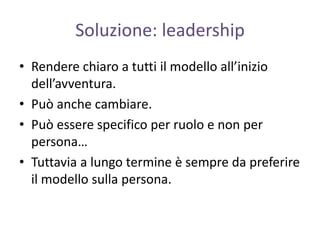 Soluzione: leadership
• Rendere chiaro a tutti il modello all’inizio
dell’avventura.
• Può anche cambiare.
• Può essere specifico per ruolo e non per
persona…
• Tuttavia a lungo termine è sempre da preferire
il modello sulla persona.
 