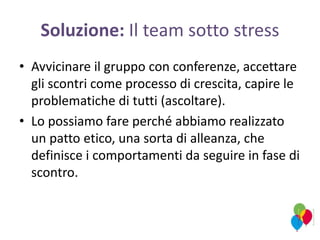 Soluzione: Il team sotto stress
• Avvicinare il gruppo con conferenze, accettare
gli scontri come processo di crescita, capire le
problematiche di tutti (ascoltare).
• Lo possiamo fare perché abbiamo realizzato
un patto etico, una sorta di alleanza, che
definisce i comportamenti da seguire in fase di
scontro.
 