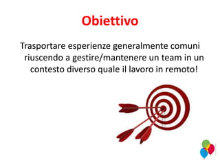 Obiettivo
Trasportare esperienze generalmente comuni
riuscendo a gestire/mantenere un team in un
contesto diverso quale il lavoro in remoto!
 