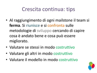 Crescita continua: tips
• Al raggiungimento di ogni mailstone il team si
ferma. Si riunisce e si confronta sulle
metodologie di sviluppo cercando di capire
cosa è andato bene e cosa può essere
migliorato.
• Valutare se stessi in modo costruttivo
• Valutare gli altri in modo costruttivo
• Valutare il modello in modo costruttivo
 