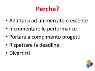 Perche?
• Adattarsi ad un mercato crescente
• Incrementare le performance
• Portare a compimento progetti
• Rispettare la deadline
• Divertirsi
 