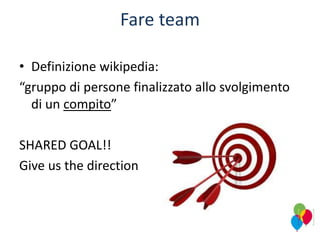 Fare team
• Definizione wikipedia:
“gruppo di persone finalizzato allo svolgimento
di un compito”
SHARED GOAL!!
Give us the direction
 