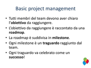 Basic project management
• Tutti membri del team devono aver chiaro
l’obiettivo da raggiungere.
• L’obiettivo da raggiungere è raccontato da una
roadmap.
• La roadmap è suddivisa in milestone.
• Ogni milestone è un traguardo raggiunto dal
team.
• Ogni traguardo va celebrato come un
successo!
 