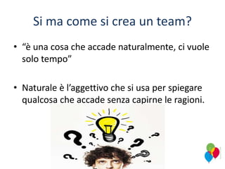 Si ma come si crea un team?
• “è una cosa che accade naturalmente, ci vuole
solo tempo”
• Naturale è l’aggettivo che si usa per spiegare
qualcosa che accade senza capirne le ragioni.
 