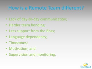 How is a Remote Team different?
• Lack of day-to-day communication;
• Harder team bonding;
• Less support from the Boss;
• Language dependency;
• Timezones;
• Motivation; and
• Supervision and monitoring.
 