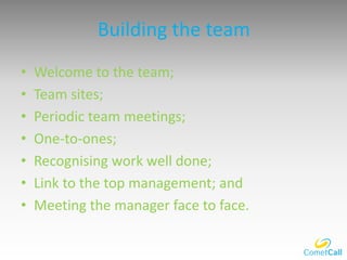 Building the team
• Welcome to the team;
• Team sites;
• Periodic team meetings;
• One-to-ones;
• Recognising work well done;
• Link to the top management; and
• Meeting the manager face to face.
 