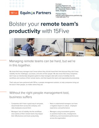 We know that many managers don’t know where they should invest their time because they don’t have
visibility into the challenges, successes, and wins of their people. We also know that many companies
don’t have an intentionally designed system to help managers deal with a lack of visibility into the
workflows and routines of their remote teams, and that impacts the team and organizational productivity.
That’s why we have partnered with 15Five, a people management solution, to help companies bring out
the best in their people, no matter where they are.
Managing remote teams can be hard, but we’re
in this together.
-- Companies don’t have a good way to set goals,
disseminate them across the company, and
rally employees around them.
-- Managers’ lack of visibility into the workflows
and routines of their remote teams may impact
their effectiveness and team productivity.
-- New or undertrained managers can have
a negative impact on culture, employee
experience, and performance.
-- Managers using inconsistent systems
or practices lead to silos, misalignment,
inefficiency, and inconsistent performance
across the organization.
Without the right people management tool,
business suffers
Bolster your remote team’s
productivity with 15Five
Contact:
Equinox Partners Ltd
Metro City Business Center
51, Alexander Malinov Blvd
Sofia, Bulgaria
Plamen Petrov
plamen.petrov@equinox-partners.bg
+359 899 826 714
 