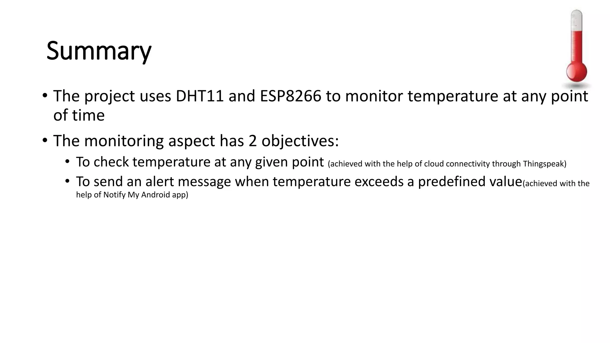 Summary
• The project uses DHT11 and ESP8266 to monitor temperature at any point
of time
• The monitoring aspect has 2 objectives:
• To check temperature at any given point (achieved with the help of cloud connectivity through Thingspeak)
• To send an alert message when temperature exceeds a predefined value(achieved with the
help of Notify My Android app)
 