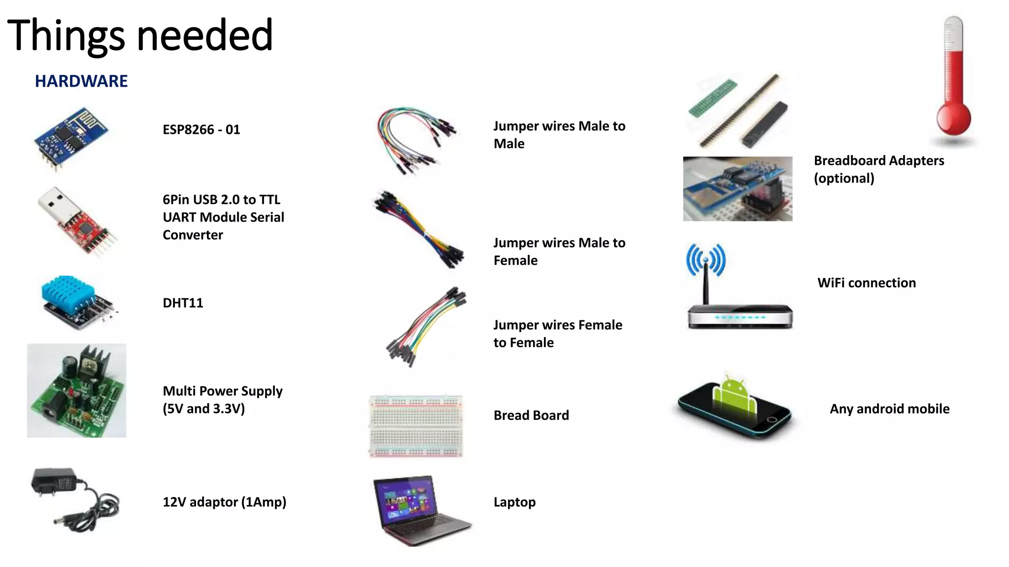 Things needed
6Pin USB 2.0 to TTL
UART Module Serial
Converter
HARDWARE
ESP8266 - 01
DHT11
Multi Power Supply
(5V and 3.3V)
Jumper wires Male to
Male
Jumper wires Female
to Female
Jumper wires Male to
Female
12V adaptor (1Amp)
Bread Board
Laptop
Breadboard Adapters
(optional)
WiFi connection
Any android mobile
 