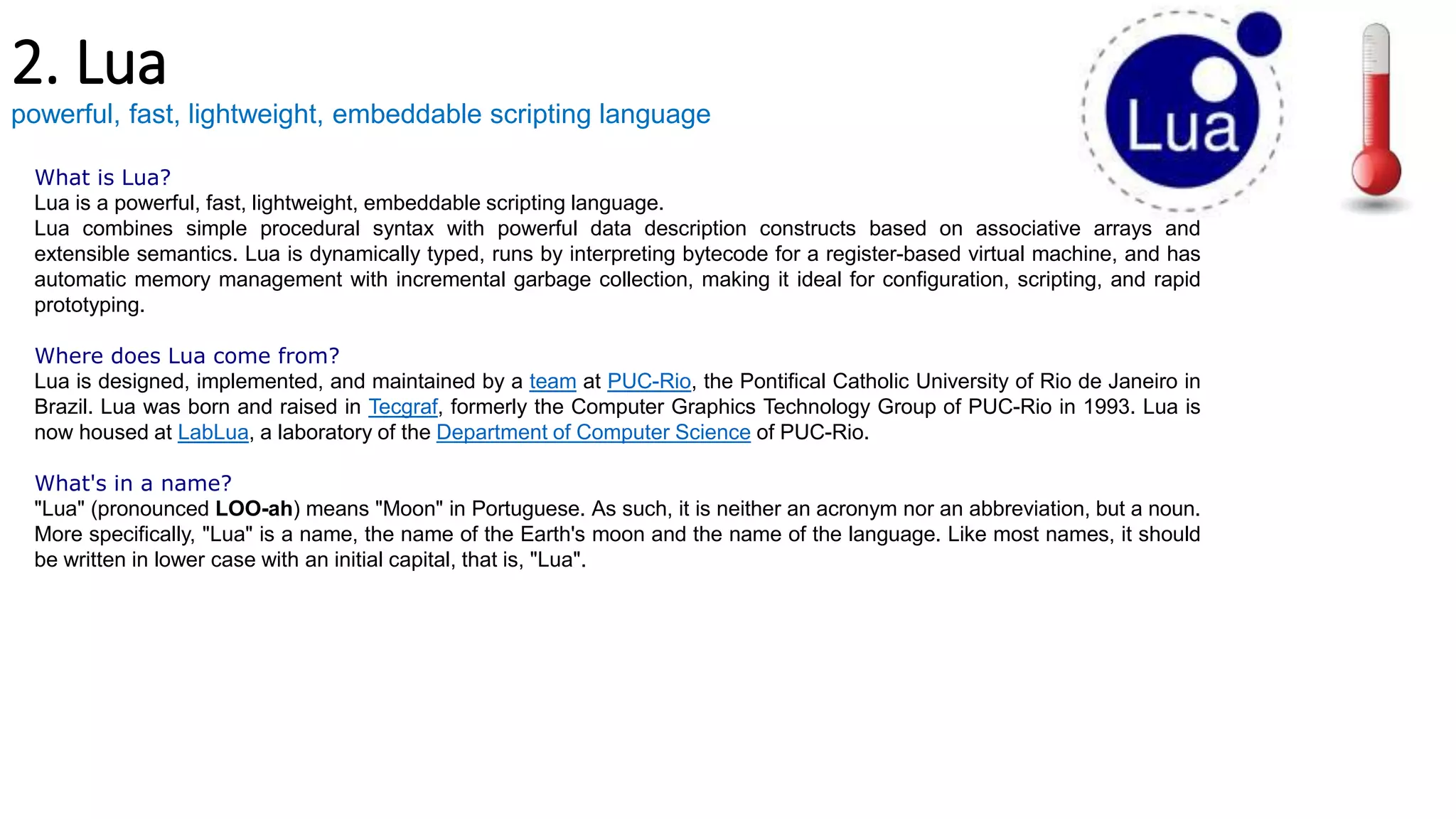 2. Lua
powerful, fast, lightweight, embeddable scripting language
What is Lua?
Lua is a powerful, fast, lightweight, embeddable scripting language.
Lua combines simple procedural syntax with powerful data description constructs based on associative arrays and
extensible semantics. Lua is dynamically typed, runs by interpreting bytecode for a register-based virtual machine, and has
automatic memory management with incremental garbage collection, making it ideal for configuration, scripting, and rapid
prototyping.
Where does Lua come from?
Lua is designed, implemented, and maintained by a team at PUC-Rio, the Pontifical Catholic University of Rio de Janeiro in
Brazil. Lua was born and raised in Tecgraf, formerly the Computer Graphics Technology Group of PUC-Rio in 1993. Lua is
now housed at LabLua, a laboratory of the Department of Computer Science of PUC-Rio.
What's in a name?
"Lua" (pronounced LOO-ah) means "Moon" in Portuguese. As such, it is neither an acronym nor an abbreviation, but a noun.
More specifically, "Lua" is a name, the name of the Earth's moon and the name of the language. Like most names, it should
be written in lower case with an initial capital, that is, "Lua".
 