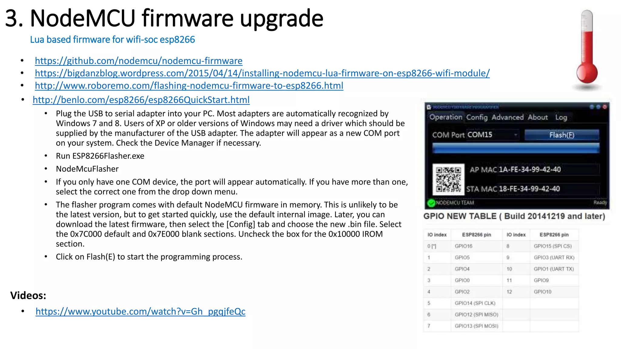 3. NodeMCU firmware upgrade
Lua based firmware for wifi-soc esp8266
• http://benlo.com/esp8266/esp8266QuickStart.html
• Plug the USB to serial adapter into your PC. Most adapters are automatically recognized by
Windows 7 and 8. Users of XP or older versions of Windows may need a driver which should be
supplied by the manufacturer of the USB adapter. The adapter will appear as a new COM port
on your system. Check the Device Manager if necessary.
• Run ESP8266Flasher.exe
• NodeMcuFlasher
• If you only have one COM device, the port will appear automatically. If you have more than one,
select the correct one from the drop down menu.
• The flasher program comes with default NodeMCU firmware in memory. This is unlikely to be
the latest version, but to get started quickly, use the default internal image. Later, you can
download the latest firmware, then select the [Config] tab and choose the new .bin file. Select
the 0x7C000 default and 0x7E000 blank sections. Uncheck the box for the 0x10000 IROM
section.
• Click on Flash(E) to start the programming process.
• https://www.youtube.com/watch?v=Gh_pgqjfeQc
• https://github.com/nodemcu/nodemcu-firmware
• https://bigdanzblog.wordpress.com/2015/04/14/installing-nodemcu-lua-firmware-on-esp8266-wifi-module/
• http://www.roboremo.com/flashing-nodemcu-firmware-to-esp8266.html
Videos:
 