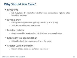 Why Should You Care?
• Saves time
   o   Lab study takes 2-4 weeks from start to finish, unmoderated typically takes
       hours to a few days*

• Saves money
   o   Participants compensation typically a lot less ($10 vs. $100)
   o   Tools are becoming very inexpensive

• Reliable metrics
   o   Only (reasonable) way to collect UX data from large sample sizes

• Geography is not a limitation
   o   Collect feedback from customers all over the world

• Greater Customer insight
   o   Richest dataset about the customer experience



                                                                                     12
 