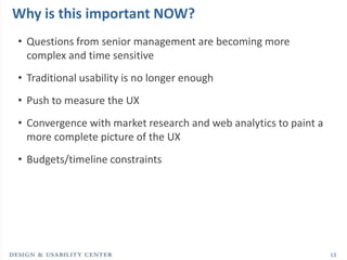 Why is this important NOW?
• Questions from senior management are becoming more
  complex and time sensitive
• Traditional usability is no longer enough
• Push to measure the UX
• Convergence with market research and web analytics to paint a
  more complete picture of the UX
• Budgets/timeline constraints




                                                                  13
 
