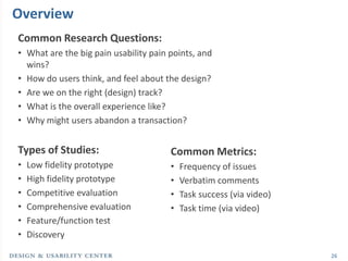 Overview
Common Research Questions:
• What are the big pain usability pain points, and
  wins?
• How do users think, and feel about the design?
• Are we on the right (design) track?
• What is the overall experience like?
• Why might users abandon a transaction?


Types of Studies:                      Common Metrics:
•   Low fidelity prototype             •   Frequency of issues
•   High fidelity prototype            •   Verbatim comments
•   Competitive evaluation             •   Task success (via video)
•   Comprehensive evaluation           •   Task time (via video)
•   Feature/function test
•   Discovery

                                                                      26
 