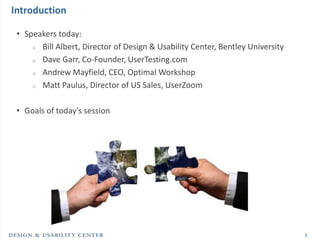 Introduction

 • Speakers today:
     o Bill Albert, Director of Design & Usability Center, Bentley University

     o Dave Garr, Co-Founder, UserTesting.com

     o Andrew Mayfield, CEO, Optimal Workshop

     o Matt Paulus, Director of US Sales, UserZoom



 • Goals of today’s session




                                                                                3
 