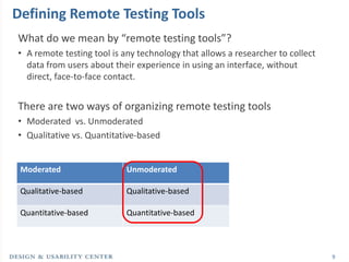 Defining Remote Testing Tools
What do we mean by “remote testing tools”?
• A remote testing tool is any technology that allows a researcher to collect
  data from users about their experience in using an interface, without
  direct, face-to-face contact.


There are two ways of organizing remote testing tools
• Moderated vs. Unmoderated
• Qualitative vs. Quantitative-based


 Moderated                  Unmoderated

 Qualitative-based          Qualitative-based

 Quantitative-based         Quantitative-based



                                                                                9
 
