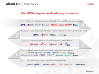 About Us | References
18
RemoteView
Appendix
The world's leading companies, including the five major PC manufacturers in Japan
Major companies including the top two mobile phone manufacturers in the world
Leading companies in Asia, including South Korea and Japan
General Finance groups, including the three largest banks in Korea
Companies in the primary, second and service industries.
Over 6000 enterprises are already using our solution
 