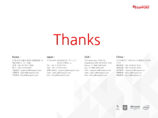 Thanks
Korea :
(138-827) 서울시 송파구 위례성대로 10
(에스타워 11, 12, 15층)
전 화 : +82-70-7011-3900
팩 스 : +82-2-479-4429
기술문의 : support.kr@rsupport.com
구매문의 : sales.kr@rsupport.com
기타문의 : info.kr@rsupport.com
USA :
333 Sylvan Ave. STE#110,
Englewood Cliffs, NJ 07632, USA
Phone : +1-888-348-6330
Fax : +1-888-348-6340
Tech : support.us@rsupport.com
Sales : sales.us@rsupport.com
Info : info.us@rsupport.com
Japan :
〒105-0001 東京都港区虎ノ門1-2-20
第3虎の門電気ビル
TEL : +81-3-3539-5761
FAX : +81-3-3539-5762
お問い合わせ : support.jp@rsupport.com
Sales : sales.jp@rsupport.com
Info : info.jp@rsupport.com
China :
北京市朝阳区广顺南大街16号嘉美中心写字楼
1210
联系电话 : +86-10-8256-1810
传真号码 : +86-10-8256-2978
技术咨询 : support.cn@rsupport.cn
销售咨询 : sales.cn@rsupport.cn
其他咨询 : info.cn@rsupport.cn
 