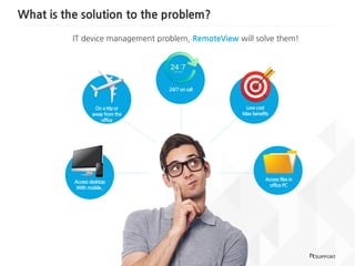 What is the solution to the problem?
3
IT device management problem, RemoteView will solve them!
Access desktop
With mobile..
Low cost
Max benefits
Access files in
office PC
On a trip or
away from the
office
24/7 on call
 
