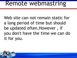 Web site can not remain static for a long period of time but should be updated often.However , if you don't have the time we can do it for you.  Remote webmastring 