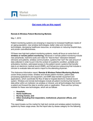 

 

                           Get more info on this report!



Remote & Wireless Patient Monitoring Markets

May 1, 2010

Patient monitoring systems are emerging in response to increased healthcare needs of
an aging population, new wireless technologies, better video and monitoring
technologies, decreasing healthcare resources, an emphasis on reducing hospital days,
and proven cost-effectiveness.

Of these new high-tech patient monitoring systems, nearly all focus on some form of
wireless or remote patient monitoring. Advances in remote patient monitoring include
new peripherals, real-time audio and video for “face-to-face” interaction between
clinicians and patients, wireless communication, systems that “sort” the vast amount of
data collected in order to put it into the context of a patient’s condition, portable and
ambulatory monitors, web-based access to the patient record, systems that transfer
data to an electronic medical record (EMR), and full-service outsourcing that includes a
clinician to evaluate data and send a report to the attending physician.

This Kalorama Information report, Remote & Wireless Patient Monitoring Markets
covers three product areas: wireless and remote patient monitors, patient data
processing applications and equipment, and EMR data transfer equipment and
applications, which coordinate the flow of data to hospital electronic medical record
system. Wireless and remote technologies include all patient monitoring that transmit
data either within an institution via wireless or intranet, and all technologies that monitor
a patient and forward the data to another party or application. There are four primary
markets for these new technologies, which are as follows:

    •   Hospitals;
    •   Home healthcare;
    •   Nursing homes; and
    •   Other (including first responders, institutional, physician offices, and
        military)

This report breaks out the market for high tech remote and wireless patient monitoring
systems by these usage areas. But the report also by disase category for the following
 