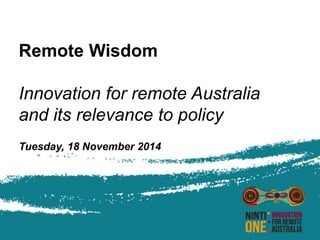 Remote Wisdom 
Innovation for remote Australia 
and its relevance to policy 
Tuesday, 18 November 2014 
 
