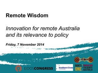 Remote Wisdom 
Innovation for remote Australia 
and its relevance to policy 
Friday, 7 November 2014 
 