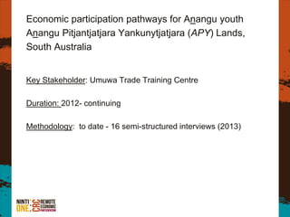 Economic participation pathways for Anangu youth
Anangu Pitjantjatjara Yankunytjatjara (APY) Lands,
South Australia
Key Stakeholder: Umuwa Trade Training Centre
Duration: 2012- continuing
Methodology: to date - 16 semi-structured interviews (2013)
 