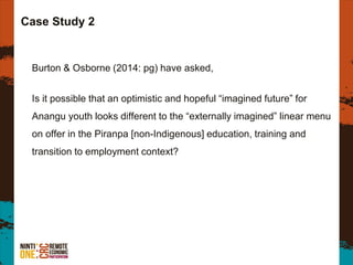 Case Study 2
Burton & Osborne (2014: pg) have asked,
Is it possible that an optimistic and hopeful “imagined future” for
Anangu youth looks different to the “externally imagined” linear menu
on offer in the Piranpa [non-Indigenous] education, training and
transition to employment context?
 