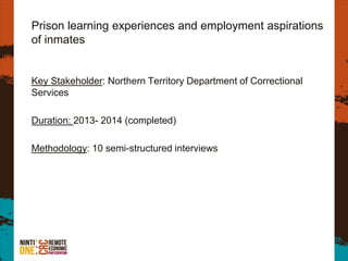 Prison learning experiences and employment aspirations
of inmates
Key Stakeholder: Northern Territory Department of Correctional
Services
Duration: 2013- 2014 (completed)
Methodology: 10 semi-structured interviews
 