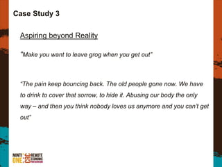 Case Study 3
Aspiring beyond Reality
“Make you want to leave grog when you get out”
“The pain keep bouncing back. The old people gone now. We have
to drink to cover that sorrow, to hide it. Abusing our body the only
way – and then you think nobody loves us anymore and you can’t get
out”
 