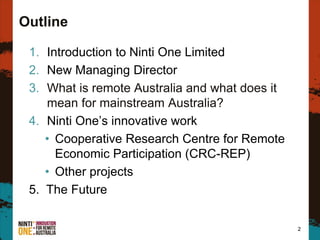 Outline
1. Introduction to Ninti One Limited
2. New Managing Director
3. What is remote Australia and what does it
mean for mainstream Australia?
4. Ninti One’s innovative work
• Cooperative Research Centre for Remote
Economic Participation (CRC-REP)
• Other projects
5. The Future
2
 
