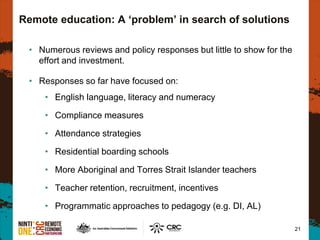 Remote education: A ‘problem’ in search of solutions
• Numerous reviews and policy responses but little to show for the
effort and investment.
• Responses so far have focused on:
• English language, literacy and numeracy
• Compliance measures
• Attendance strategies
• Residential boarding schools
• More Aboriginal and Torres Strait Islander teachers
• Teacher retention, recruitment, incentives
• Programmatic approaches to pedagogy (e.g. DI, AL)
21
 
