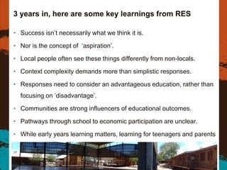 3 years in, here are some key learnings from RES
• Success isn’t necessarily what we think it is.
• Nor is the concept of ‘aspiration’.
• Local people often see these things differently from non-locals.
• Context complexity demands more than simplistic responses.
• Responses need to consider an advantageous education, rather than
focusing on ‘disadvantage’.
• Communities are strong influencers of educational outcomes.
• Pathways through school to economic participation are unclear.
• While early years learning matters, learning for teenagers and parents
also matters.
25
 