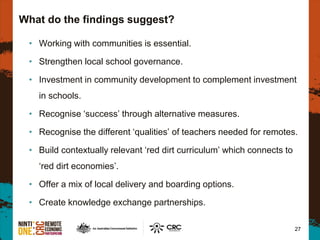 What do the findings suggest?
• Working with communities is essential.
• Strengthen local school governance.
• Investment in community development to complement investment
in schools.
• Recognise ‘success’ through alternative measures.
• Recognise the different ‘qualities’ of teachers needed for remotes.
• Build contextually relevant ‘red dirt curriculum’ which connects to
‘red dirt economies’.
• Offer a mix of local delivery and boarding options.
• Create knowledge exchange partnerships.
27
 
