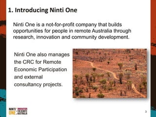 Ninti One also manages
the CRC for Remote
Economic Participation
and external
consultancy projects.
3
1. Introducing Ninti One
Ninti One is a not-for-profit company that builds
opportunities for people in remote Australia through
research, innovation and community development.
 