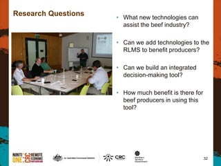 32
Research Questions • What new technologies can
assist the beef industry?
• Can we add technologies to the
RLMS to benefit producers?
• Can we build an integrated
decision-making tool?
• How much benefit is there for
beef producers in using this
tool?
 