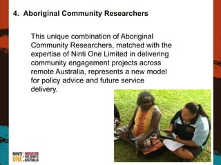 4. Aboriginal Community Researchers
6
This unique combination of Aboriginal
Community Researchers, matched with the
expertise of Ninti One Limited in delivering
community engagement projects across
remote Australia, represents a new model
for policy advice and future service
delivery.
 
