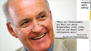 © 2014 remote work group 7
“Wenn ein Unternehmer
die Welt und seine
Mitmenschen nicht liebt,
wird er auf Dauer nicht
erfolgreich sein.“
Werner Götz 
Gründer der Drogeriekette dm
 