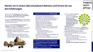 © 2014 remote work group 15
Starten  sie  in  einem  überschaubaren  Rahmen  und  lernen  Sie  aus  
den  Erfahrungen
Machen  Sie  sich  die  Zielsetzung  klar.  Was  wollen  Sie  
genau  erreichen  -­‐  für  sich  selbst,  für  Ihr  Unternehmen,  
für  Ihre  MitWirkenden  und  für  Ihre  Kunden?    
!
Führen  Sie  ein  Bestandsaufnahme  durch.  Häufig  arbeiten  
Mitarbeiter  schon  vertrauensvoll  remote,  ohne  dass  dies  
im  Unternehmen  bewusst  ist.  
!
Klären  Sie  die  3R:  Rahmenbedingungen,  Regeln  und  
Richtlinien  und  sorgen  Sie  für  Transparenz  
Vereinbaren  Sie  Regeln  und  Richtlinien,  die  auch  später  
für  das  gesamte  Unternehmen  gelten  können  und  
bedarfsgerecht  weiterentwickelt  werden.    
Wie  werden  Aufgaben  zugewiesen  und  Ergebnisse  
vereinbart?  
Welche  Verfügbarkeit  muss  gewährleistet  sein?    
Sind  Office  Tage  vorgegeben  oder  nicht  -­‐  Welche  
Freiheiten  hat  der                                      MitWirkende  wirklich?  
!
Starten  Sie  mit  einem    
Gehen  Sie  das  Thema  gemeinsam  mit  HR,  
Führungskräften,  der  Rechtsabteilung,  dem  
Betriebsrat,  der  Unternehmensleitung  und  der  IT  an  
Beziehen  Sie  auch  relevante  externe  Stakeholder  
(Kunden  und  Lieferanten)  mit  ein  
Identifizieren  Sie  geeignete  Bereiche,  
Aufgabenstellungen  und  MitWirkende  
(Multiplikatoren  und  Leistungsträger)  
Entwickeln  und  klären  Sie  mit  der  Gruppe  und  den  
MitWirkenden  im  Office,  die  den  meisten  Kontakt  
haben  werden:    
Vision  und  kulturelle  Werte  
geeignete  Kommunikationswege  und  
Kommunikationsmittel    
Starten  Sie  in  der  Pilotgruppe  mit  regelmäßigen  zwei  
bis  drei  Tage  pro  Woche  remote
Planen  Sie  mindestens  drei  Monate  für  den  Piloten  
ein  
Geben  Sie  sich  Zeit  und  Raum  für  
das  Sammeln  und  den   
Austausch  von  Erfahrungen    
das  Erlernen  neuer   
Kommunikationswege   
und  technischer  Hilfsmittel  
die  Wahrnehmung  von  Ent-­‐ 
wicklungen  bei  Kultur  und   
Führungsverhalten    
Analysieren  Sie  die   
Herausforderungen  und  Probleme  
Nutzen  Sie  aktiv  interne  und  externe  Erfahrung  Holen  
Sie  vom  Top-­‐Management  bis  zur  untersten  
MitWirkendenebene  alle  gleichermaßen  ab    
Lassen  Sie  für  alle  MitWirkenden  eine  „Homebase“  
im  Büro  bestehen      
Ziehen  Sie  nach  3  Monaten  Bilanz  
Sprechen  Sie  offen  über  die  Vor-­‐  &  Nachteile  
sowie  die  Herausforderungen  
Kommunizieren  Sie  die  Erfahrungen  aktiv  an  alle  
Beteiligten    
Verbessern  Sie  das  Programm  kontinuierlich  
Starten  Sie  mit  einem  Pilotprojekt.
Kombinieren  Sie  den  Piloten  Maßnahmen  
zur    Kulturförderung  und  Führungskräfte-­‐
entwicklung  und  führen  Sie  strukturierte  
Mitarbeiterbefragungen  zur  Stimmung  und  
Energie  im  Unternehmen  durch
 