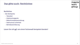 Das gibts auch: Rechtliches

Rechtliches  
Die  Stichworte:    
Telearbeit  
Arbeitsschutzgesetz  
Bildschirmarbeitsverordnung  
Datenschutz/-­‐sicherheit  
Betriebsvereinbarung      
!

Lassen  Sie  sich  ggf.  von  einem  Fachanwalt  kompetent  beraten!

© 2014 remote work group

17

 