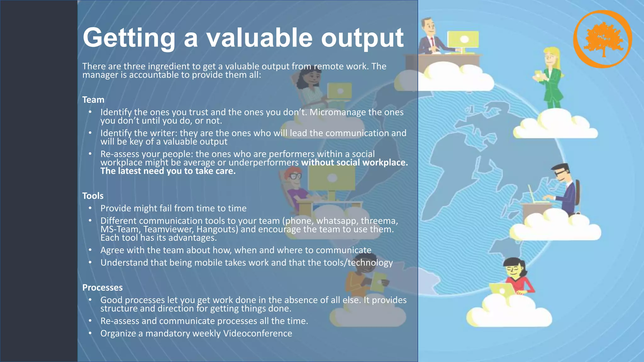 Getting a valuable output
There are three ingredient to get a valuable output from remote work. The
manager is accountable to provide them all:
Team
• Identify the ones you trust and the ones you don’t. Micromanage the ones
you don’t until you do, or not.
• Identify the writer: they are the ones who will lead the communication and
will be key of a valuable output
• Re-assess your people: the ones who are performers within a social
workplace might be average or underperformers without social workplace.
The latest need you to take care.
Tools
• Provide might fail from time to time
• Different communication tools to your team (phone, whatsapp, threema,
MS-Team, Teamviewer, Hangouts) and encourage the team to use them.
Each tool has its advantages.
• Agree with the team about how, when and where to communicate
• Understand that being mobile takes work and that the tools/technology
Processes
• Good processes let you get work done in the absence of all else. It provides
structure and direction for getting things done.
• Re-assess and communicate processes all the time.
• Organize a mandatory weekly Videoconference
 