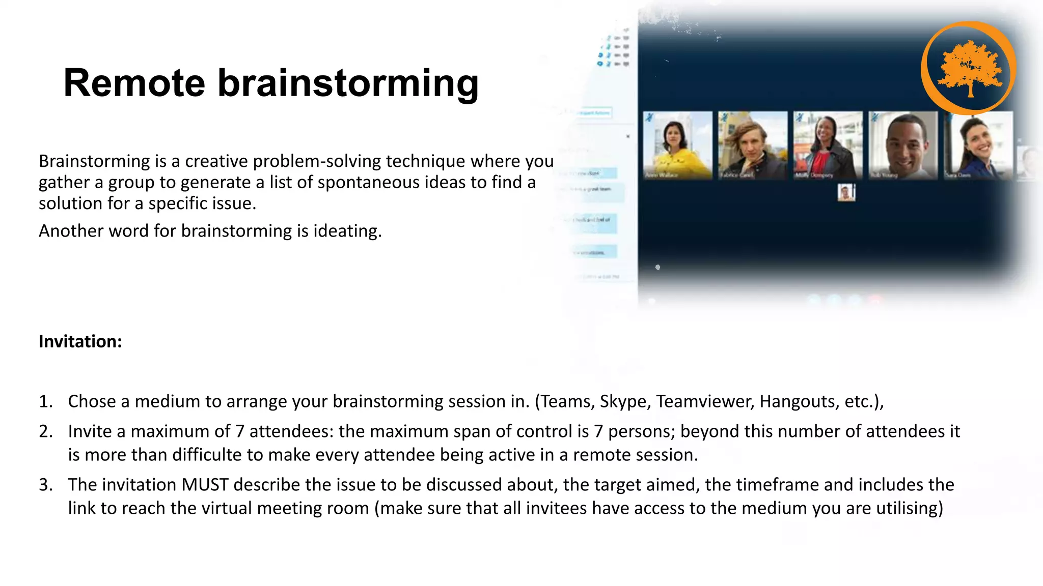 Remote brainstorming
Brainstorming is a creative problem-solving technique where you
gather a group to generate a list of spontaneous ideas to find a
solution for a specific issue.
Another word for brainstorming is ideating.
Invitation:
1. Chose a medium to arrange your brainstorming session in. (Teams, Skype, Teamviewer, Hangouts, etc.),
2. Invite a maximum of 7 attendees: the maximum span of control is 7 persons; beyond this number of attendees it
is more than difficulte to make every attendee being active in a remote session.
3. The invitation MUST describe the issue to be discussed about, the target aimed, the timeframe and includes the
link to reach the virtual meeting room (make sure that all invitees have access to the medium you are utilising)
 