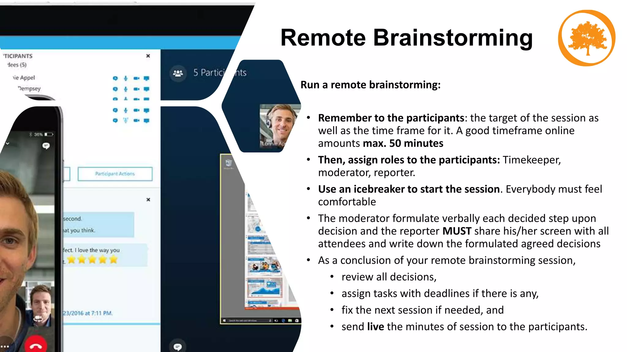 Remote Brainstorming
Run a remote brainstorming:
• Remember to the participants: the target of the session as
well as the time frame for it. A good timeframe online
amounts max. 50 minutes
• Then, assign roles to the participants: Timekeeper,
moderator, reporter.
• Use an icebreaker to start the session. Everybody must feel
comfortable
• The moderator formulate verbally each decided step upon
decision and the reporter MUST share his/her screen with all
attendees and write down the formulated agreed decisions
• As a conclusion of your remote brainstorming session,
• review all decisions,
• assign tasks with deadlines if there is any,
• fix the next session if needed, and
• send live the minutes of session to the participants.
 