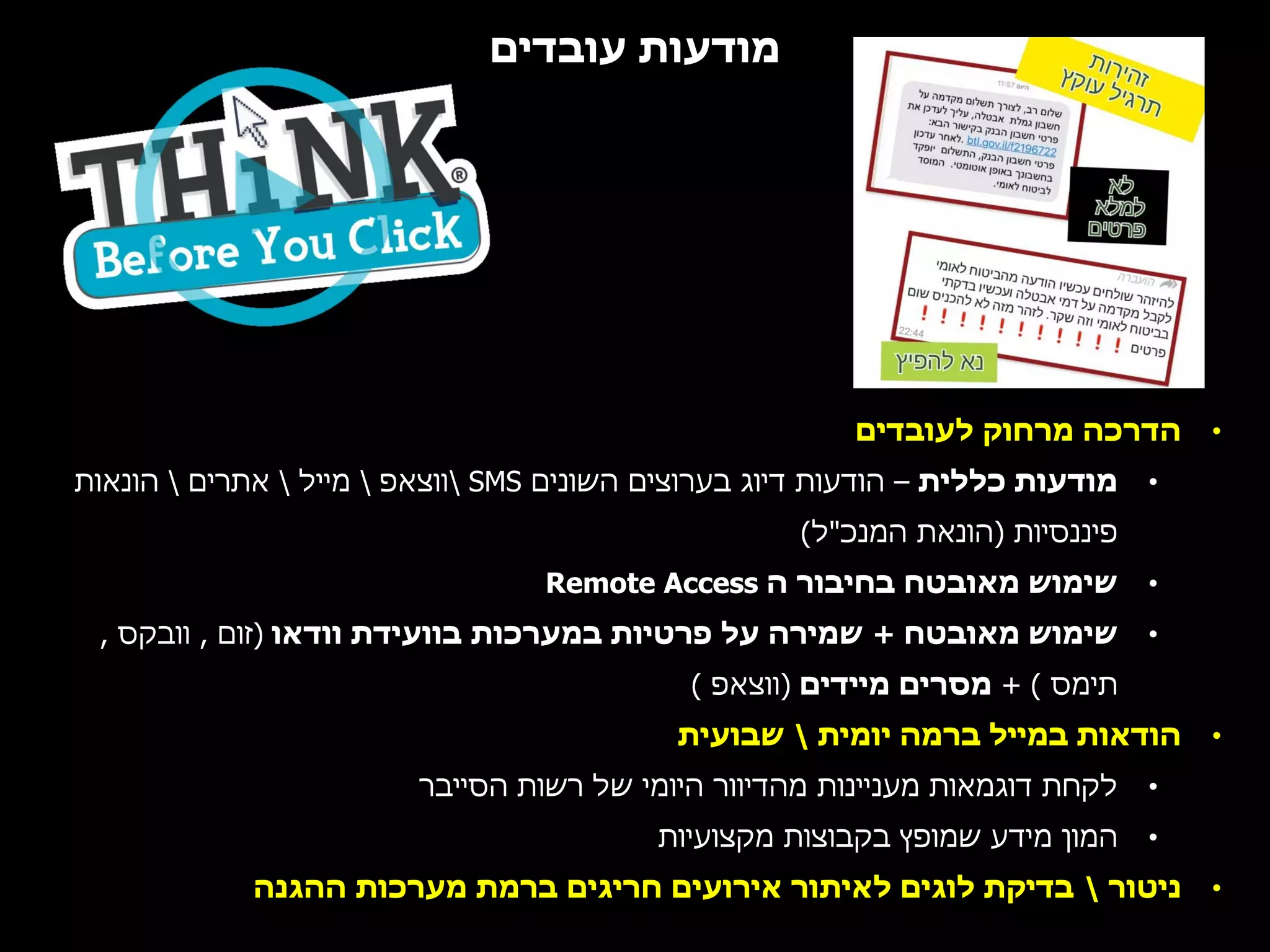 ‫עובדים‬ ‫מודעות‬
•‫לעובדים‬ ‫מרחוק‬ ‫הדרכה‬
•‫כללית‬ ‫מודעות‬–‫השונים‬ ‫בערוצים‬ ‫דיוג‬ ‫הודעות‬SMS‫ווצאפ‬‫מייל‬‫אתרים‬‫הונאות‬
‫פיננסיות‬(‫המנכ‬ ‫הונאת‬"‫ל‬)
•‫ה‬ ‫בחיבור‬ ‫מאובטח‬ ‫שימוש‬Remote Access
•‫מאובטח‬ ‫שימוש‬+‫וודאו‬ ‫בוועידת‬ ‫במערכות‬ ‫פרטיות‬ ‫על‬ ‫שמירה‬(‫זום‬,‫וובקס‬,
‫תימס‬+ )‫מיידים‬ ‫מסרים‬(‫ווצאפ‬)
•‫יומית‬ ‫ברמה‬ ‫במייל‬ ‫הודאות‬‫שבועית‬
•‫הסייבר‬ ‫רשות‬ ‫של‬ ‫היומי‬ ‫מהדיוור‬ ‫מעניינות‬ ‫דוגמאות‬ ‫לקחת‬
•‫מקצועיות‬ ‫בקבוצות‬ ‫שמופץ‬ ‫מידע‬ ‫המון‬
•‫ניטור‬‫ההגנה‬ ‫מערכות‬ ‫ברמת‬ ‫חריגים‬ ‫אירועים‬ ‫לאיתור‬ ‫לוגים‬ ‫בדיקת‬
 